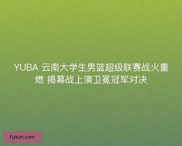 YUBA 云南大学生男篮超级联赛战火重燃 揭幕战上演卫冕冠军对决