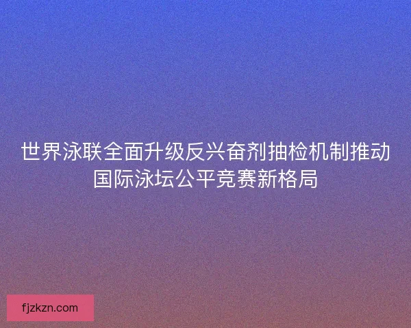 世界泳联全面升级反兴奋剂抽检机制推动国际泳坛公平竞赛新格局